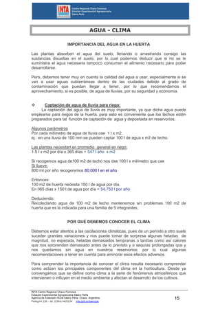 INTA Centro Regional Chaco Formosa
Estación Experimental Agropecuaria Sáenz Peña
Agencia de Extensión Rural Sáenz Peña. Chaco. Argentina.
Pellegrini 238 – tel. (0364) 4420234 inta.gob.ar/saenzpe
15
AGUA - CLIMA
IMPORTANCIA DEL AGUA EN LA HUERTA
Las plantas absorben el agua del suelo, llevando o arrastrando consigo las
sustancias disueltas en el suelo; por lo cual podemos deducir que si no se le
suministra el agua necesaria tampoco consumen el alimento necesario para poder
desarrollarse.
Pero, debemos tener muy en cuenta la calidad del agua a usar, especialmente si se
van a usar aguas subterráneas dentro de las ciudades debido al grado de
contaminación que puedan llegar a tener, por lo que recomendamos el
aprovechamiento, si es posible, de agua de lluvias, por su seguridad y economía.
 Captación de agua de lluvia para riego:
La captación del agua de lluvia es muy importante, ya que dicha agua puede
emplearse para riegos de la huerta, para esto es conveniente que los techos estén
preparados para tal función de captación de agua y depositada en reservorios.
Algunos parámetros
Por cada milímetro de agua de lluvia cae 1 l x m2.
ej.: en una lluvia de 100 mm se pueden captar 100 l de agua x m2 de techo.
Las plantas necesitan en promedio general en riego:
1.5 l x m2 por día x 365 días = 547 l año x m2
Si recogemos agua de100 m2 de techo nos das 100 l x milímetro que cae
Si llueve:
800 ml por año recogeremos 80.000 l en el año
Entonces:
100 m2 de huerta necesita 150 l de agua por día.
En 365 días x 150 l de agua por día = 54.750 l por año
Deduciendo:
Recolectando agua de 100 m2 de techo mantenemos sin problemas 100 m2 de
huerta que es la indicada para una familia de 5 integrantes.
POR QUÉ DEBEMOS CONOCER EL CLIMA
Debemos estar atentos a las oscilaciones climáticas, pues de un período a otro suele
suceder grandes variaciones y nos puede tomar de sorpresa algunas heladas de
magnitud, no esperada, heladas demasiados tempranas o tardías como así calores
que nos sorprenden demasiado antes de lo previsto y o sequías prolongadas que y
nos quedamos sin agua en nuestros reservorios; por lo cual algunas
recomendaciones a tener en cuenta para aminorar esos efectos adversos.
Para comprender la importancia de conocer el clima resulta necesario comprender
como actúan los principales componentes del clima en la horticultura. Desde ya
convengamos que se define como clima a la serie de fenómenos atmosféricos que
intervienen o influyen en el medio ambiente y afectan el desarrollo de los cultivos.
 