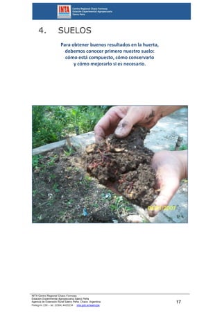 INTA Centro Regional Chaco Formosa
Estación Experimental Agropecuaria Sáenz Peña
Agencia de Extensión Rural Sáenz Peña. Chaco. Argentina.
Pellegrini 238 – tel. (0364) 4420234 inta.gob.ar/saenzpe
17
4. SUELOS
Para obtener buenos resultados en la huerta,
debemos conocer primero nuestro suelo:
cómo está compuesto, cómo conservarlo
y cómo mejorarlo si es necesario.
 