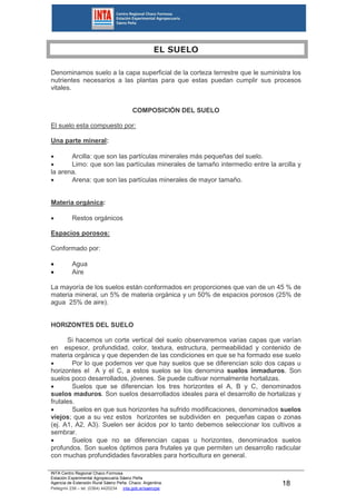 INTA Centro Regional Chaco Formosa
Estación Experimental Agropecuaria Sáenz Peña
Agencia de Extensión Rural Sáenz Peña. Chaco. Argentina.
Pellegrini 238 – tel. (0364) 4420234 inta.gob.ar/saenzpe
18
EL SUELO
Denominamos suelo a la capa superficial de la corteza terrestre que le suministra los
nutrientes necesarios a las plantas para que estas puedan cumplir sus procesos
vitales.
COMPOSICIÓN DEL SUELO
El suelo esta compuesto por:
Una parte mineral:
 Arcilla: que son las partículas minerales más pequeñas del suelo.
 Limo: que son las partículas minerales de tamaño intermedio entre la arcilla y
la arena.
 Arena: que son las partículas minerales de mayor tamaño.
Materia orgánica:
 Restos orgánicos
Espacios porosos:
Conformado por:
 Agua
 Aire
La mayoría de los suelos están conformados en proporciones que van de un 45 % de
materia mineral, un 5% de materia orgánica y un 50% de espacios porosos (25% de
agua 25% de aire).
HORIZONTES DEL SUELO
Si hacemos un corte vertical del suelo observaremos varias capas que varían
en espesor, profundidad, color, textura, estructura, permeabilidad y contenido de
materia orgánica y que dependen de las condiciones en que se ha formado ese suelo
 Por lo que podemos ver que hay suelos que se diferencian solo dos capas u
horizontes el A y el C, a estos suelos se los denomina suelos inmaduros. Son
suelos poco desarrollados, jóvenes. Se puede cultivar normalmente hortalizas.
 Suelos que se diferencian los tres horizontes el A, B y C, denominados
suelos maduros. Son suelos desarrollados ideales para el desarrollo de hortalizas y
frutales.
 Suelos en que sus horizontes ha sufrido modificaciones, denominados suelos
viejos; que a su vez estos horizontes se subdividen en pequeñas capas o zonas
(ej. A1, A2, A3). Suelen ser ácidos por lo tanto debemos seleccionar los cultivos a
sembrar.
 Suelos que no se diferencian capas u horizontes, denominados suelos
profundos. Son suelos óptimos para frutales ya que permiten un desarrollo radicular
con muchas profundidades favorables para horticultura en general.
 