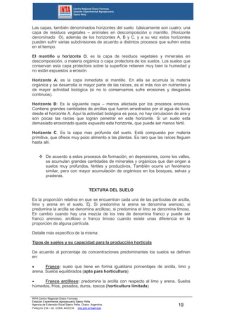 INTA Centro Regional Chaco Formosa
Estación Experimental Agropecuaria Sáenz Peña
Agencia de Extensión Rural Sáenz Peña. Chaco. Argentina.
Pellegrini 238 – tel. (0364) 4420234 inta.gob.ar/saenzpe
19
Las capas, también denominados horizontes del suelo básicamente son cuatro; una
capa de residuos vegetales – animales en descomposición o mantillo. (Horizonte
denominado O), además de los horizontes A, B y C, y a su vez estos horizontes
pueden sufrir varias subdivisiones de acuerdo a distintos procesos que sufren estos
en el tiempo.
El mantillo u horizonte O, es la capa de residuos vegetales y minerales en
descomposición, o materia orgánica o capa protectora de los suelos. Los suelos que
conservan esta capa protectora sobre la superficie retienen muy bien la humedad y
no están expuestos a erosión.
Horizonte A: es la capa inmediata al mantillo. En ella se acumula la materia
orgánica y se desarrolla la mayor parte de las raíces, es el más rico en nutrientes y
de mayor actividad biológica (si no lo conservamos sufre erosiones y desgastes
continuos).
Horizonte B: Es la siguiente capa – menos afectada por los procesos erosivos.
Contiene grandes cantidades de arcillas que fueron arrastradas por el agua de lluvia
desde el horizonte A. Aquí la actividad biológica es poca, no hay circulación de aire y
son pocas las raíces que logran penetrar en este horizonte. Si un suelo esta
demasiado erosionado queda expuesto este horizonte, que puede ser menos fértil.
Horizonte C. Es la capa mas profunda del suelo. Está compuesto por materia
primitiva, que ofrece muy poco alimento a las plantas. Es raro que las raíces lleguen
hasta allí.
 De acuerdo a estos procesos de formación, en depresiones, como los valles,
se acumulan grandes cantidades de minerales y orgánicos que dan origen a
suelos muy profundos, fértiles y productivos. También ocurre un fenómeno
similar, pero con mayor acumulación de orgánicos en los bosques, selvas y
praderas.
TEXTURA DEL SUELO
Es la proporción relativa en que se encuentran cada una de las partículas de arcilla,
limo y arena en el suelo. Ej. Si predomina la arena se denomina arenoso, si
predomina la arcilla se denomina arcilloso, si predomina el limo se denomina limoso.
En cambio cuando hay una mezcla de los tres de denomina franco y puede ser
franco arenoso, arcilloso o franco limoso cuando existe unas diferencia en la
proporción de alguna partícula.
Detalle más especifico de la misma:
Tipos de suelos y su capacidad para la producción hortícola
De acuerdo al porcentaje de concentraciones predominantes los suelos se definen
en:
 Franco: suelo que tiene en forma igualitaria porcentajes de arcilla, limo y
arena. Suelos equilibrados (apto para horticultura)
 Franco arcilloso: predomina la arcilla con respecto al limo y arena. Suelos
húmedos, fríos, pesados, duros, toscos (horticultura limitada)
 