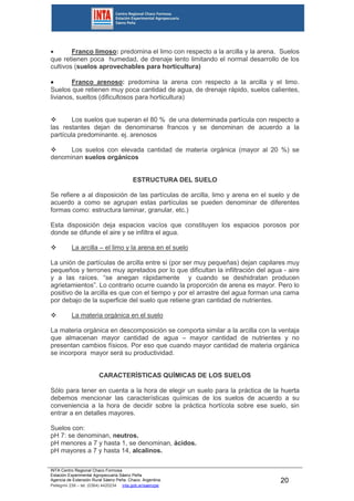 INTA Centro Regional Chaco Formosa
Estación Experimental Agropecuaria Sáenz Peña
Agencia de Extensión Rural Sáenz Peña. Chaco. Argentina.
Pellegrini 238 – tel. (0364) 4420234 inta.gob.ar/saenzpe
20
 Franco limoso: predomina el limo con respecto a la arcilla y la arena. Suelos
que retienen poca humedad, de drenaje lento limitando el normal desarrollo de los
cultivos (suelos aprovechables para horticultura)
 Franco arenoso: predomina la arena con respecto a la arcilla y el limo.
Suelos que retienen muy poca cantidad de agua, de drenaje rápido, suelos calientes,
livianos, sueltos (dificultosos para horticultura)
 Los suelos que superan el 80 % de una determinada partícula con respecto a
las restantes dejan de denominarse francos y se denominan de acuerdo a la
partícula predominante. ej. arenosos
 Los suelos con elevada cantidad de materia orgánica (mayor al 20 %) se
denominan suelos orgánicos
ESTRUCTURA DEL SUELO
Se refiere a al disposición de las partículas de arcilla, limo y arena en el suelo y de
acuerdo a como se agrupan estas partículas se pueden denominar de diferentes
formas como: estructura laminar, granular, etc.)
Esta disposición deja espacios vacíos que constituyen los espacios porosos por
donde se difunde el aire y se infiltra el agua.
 La arcilla – el limo y la arena en el suelo
La unión de partículas de arcilla entre si (por ser muy pequeñas) dejan capilares muy
pequeños y terrones muy apretados por lo que dificultan la infiltración del agua - aire
y a las raíces. “se anegan rápidamente y cuando se deshidratan producen
agrietamientos”. Lo contrario ocurre cuando la proporción de arena es mayor. Pero lo
positivo de la arcilla es que con el tiempo y por el arrastre del agua forman una cama
por debajo de la superficie del suelo que retiene gran cantidad de nutrientes.
 La materia orgánica en el suelo
La materia orgánica en descomposición se comporta similar a la arcilla con la ventaja
que almacenan mayor cantidad de agua – mayor cantidad de nutrientes y no
presentan cambios físicos. Por eso que cuando mayor cantidad de materia orgánica
se incorpora mayor será su productividad.
CARACTERÍSTICAS QUÍMICAS DE LOS SUELOS
Sólo para tener en cuenta a la hora de elegir un suelo para la práctica de la huerta
debemos mencionar las características químicas de los suelos de acuerdo a su
conveniencia a la hora de decidir sobre la práctica hortícola sobre ese suelo, sin
entrar a en detalles mayores.
Suelos con:
pH 7: se denominan, neutros.
pH menores a 7 y hasta 1, se denominan, ácidos.
pH mayores a 7 y hasta 14, alcalinos.
 