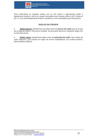 INTA Centro Regional Chaco Formosa
Estación Experimental Agropecuaria Sáenz Peña
Agencia de Extensión Rural Sáenz Peña. Chaco. Argentina.
Pellegrini 238 – tel. (0364) 4420234 inta.gob.ar/saenzpe
21
Para horticultura se requiere suelos con un pH neutro o ligeramente ácido o
ligeramente alcalino, entre los rangos favorables para huertas esta el pH 6 hasta el
pH 7,5. Los extremadamente ácidos o alcalinos no son favorables para horticultura.
SUELOS SALITROSOS
 Salitre blanco: predominan las sales como el cloruro de sodio que es la que
da el aspecto blanco. Esta sal es soluble, se las puede disminuir mediante riegos con
mucha frecuencia.
 Salitre negro: predominan sales como el carbonato de sodio. Son suelos de
color negruzco, que cuando se mojan se tornan resbaladizos; son suelos severos.
Denominados sódicos.
 