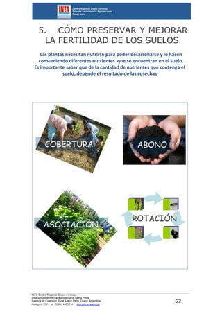INTA Centro Regional Chaco Formosa
Estación Experimental Agropecuaria Sáenz Peña
Agencia de Extensión Rural Sáenz Peña. Chaco. Argentina.
Pellegrini 238 – tel. (0364) 4420234 inta.gob.ar/saenzpe
22
5. CÓMO PRESERVAR Y MEJORAR
LA FERTILIDAD DE LOS SUELOS
Las plantas necesitan nutrirse para poder desarrollarse y lo hacen
consumiendo diferentes nutrientes que se encuentran en el suelo.
Es importante saber que de la cantidad de nutrientes que contenga el
suelo, depende el resultado de las cosechas
 