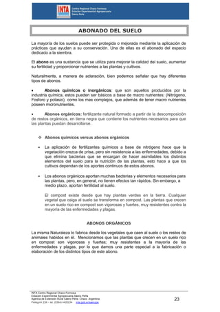 INTA Centro Regional Chaco Formosa
Estación Experimental Agropecuaria Sáenz Peña
Agencia de Extensión Rural Sáenz Peña. Chaco. Argentina.
Pellegrini 238 – tel. (0364) 4420234 inta.gob.ar/saenzpe
23
ABONADO DEL SUELO
La mayoría de los suelos puede ser protegida o mejorada mediante la aplicación de
prácticas que ayudan a su conservación. Una de ellas es el abonado del espacio
dedicado a la siembra.
El abono es una sustancia que se utiliza para mejorar la calidad del suelo, aumentar
su fertilidad y proporcionar nutrientes a las plantas y cultivos.
Naturalmente, a manera de aclaración, bien podemos señalar que hay diferentes
tipos de abonos.
 Abonos químicos o inorgánicos: que son aquellos producidos por la
industria química, estos pueden ser básicos a base de macro nutrientes: (Nitrógeno,
Fosforo y potasio) como los mas complejos, que además de tener macro nutrientes
poseen micronutrientes.
 Abonos orgánicos: fertilizante natural formado a partir de la descomposición
de restos orgánicos, en tierra negra que contiene los nutrientes necesarios para que
las plantas puedan desarrollarse.
 Abonos químicos versus abonos orgánicos
 La aplicación de fertilizantes químicos a base de nitrógeno hace que la
vegetación crezca de prisa, pero sin resistencia a las enfermedades, debido a
que elimina bacterias que se encargan de hacer asimilables los distintos
elementos del suelo para la nutrición de las plantas, esto hace a que los
cultivos dependan de los aportes continuos de estos abonos.
 Los abonos orgánicos aportan muchas bacterias y elementos necesarios para
las plantas, pero, en general, no tienen efectos tan rápidos. Sin embargo, a
medio plazo, aportan fertilidad al suelo.
El compost existe desde que hay plantas verdes en la tierra. Cualquier
vegetal que caiga al suelo se transforma en compost. Las plantas que crecen
en un suelo rico en compost son vigorosas y fuertes, muy resistentes contra la
mayoría de las enfermedades y plagas.
ABONOS ORGÁNICOS
La misma Naturaleza lo fabrica desde los vegetales que caen al suelo o los restos de
animales habidos en él. Mencionamos que las plantas que crecen en un suelo rico
en compost son vigorosas y fuertes; muy resistentes a la mayoría de las
enfermedades y plagas, por lo que damos una parte especial a la fabricación o
elaboración de los distintos tipos de este abono.
 