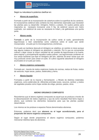 INTA Centro Regional Chaco Formosa
Estación Experimental Agropecuaria Sáenz Peña
Agencia de Extensión Rural Sáenz Peña. Chaco. Argentina.
Pellegrini 238 – tel. (0364) 4420234 inta.gob.ar/saenzpe
24
Según su naturaleza lo podemos clasificar en:
 Abono de superficie:
Formado a partir de la incorporación de cobertura sobre la superficie de los canteros.
Si incorporamos estiércol este contiene los tres elementos esenciales que necesitan
las plantas para su desarrollo: nitrógeno, fósforo y potasio. En suelos pobres para
mejorarlos es necesario incorporar unos 5 Kg. de estiércol vacuno por metro
cuadrado, con estiércol de aves es necesaria la mitad y de gallináceas una quinta
parte.
 Abono verde:
Formado a partir de la incorporación de cultivo verde al suelo, generalmente
leguminosas o bien extenderlas como cobertura sobre el suelo que serán
incorporados al suelo por lo microorganismos y lombrices.
Si el suelo se mantiene desnudo el nitrógeno se volatiliza, en cambio si crece aunque
sea alguna maleza el nitrógeno es absorbido y retenido. Por lo que es conveniente
cultivar o dejar crecer la mayor cantidad de ser posible de leguminosas a la huerta,
para mejorar y principalmente aquellos suelos pobres. Las leguminosas contienen en
sus raíces bacterias que fijan el nitrógeno del aire, además de tener raíces que van
muy profundo sirven para airear el suelo. El cultivo siguiente absorberá el nitrógeno
acumulado en el suelo por estos.
 Abono orgánico compuesto:
Formado por mezcla de restos orgánicos (restos de cocinas, restos de frutas, restos
de verduras, hojas secas, pastos, estiércoles) y tierra.
 Abono líquido:
Formados a partir de la mezcla y fermentación y filtrado de distintos materiales
orgánicos, como estiércoles de diferentes animales (aves, vacunos, cerdos) y restos
de vegetales picados como hojas verdes de ortiga, paraíso, pastos, otros.
ABONO ORGÁNICO COMPUESTO
Recordemos que el abono orgánico compuesto es aquel que se produce a través de
la descomposición de restos orgánicos y que da como resultado final tierra negra o
abono, que contiene los elementos necesarios para que las plantas puedan
desarrollarse.
Los mismos se los produce e espacios físicos denominados aboneras.
Entonces, podemos decir que abonera es el lugar acondicionado, para el
preparado del abono orgánico compuesto.
Según el lugar donde preparamos el abono orgánico compuesto, podemos
mencionar distintos tipos de aboneras.
 