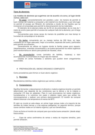 INTA Centro Regional Chaco Formosa
Estación Experimental Agropecuaria Sáenz Peña
Agencia de Extensión Rural Sáenz Peña. Chaco. Argentina.
Pellegrini 238 – tel. (0364) 4420234 inta.gob.ar/saenzpe
25
Tipos de aboneras:
Los modelos de aboneras que sugerimos van de acuerdo a la zona y al lugar donde
vivimos, estos son:
 En pozo: convenientemente con paredes y piso de manera de permitir el
buen manejo del material a compostar y del material vivo (lombrices), y por otro lugar
no permitir el escape por filtración de nutrientes a través de los líquidos que se
incorporan al compostaje para permitir la descomposición de los materiales.
El diámetro de la abonera debe ser de 50 cm de profundidad, de no más de 1
metro de ancho (para permitir el acceso de cualquier lado de la abonera), por el largo
necesario.
Convenientes para zonas secas de manera de posibilitar por mas tiempo la
humedad de compostaje en la abonera
 En tacho: conveniente por su manejo tachos de 200 litros, sin tapa,
instalados en un lugar adecuado, mejor a la sombra, separado del suelo y perforados
para permitir sus aireación.
Generalmente se utilizan en lugares donde la familia posee poco espacio,
(departamentos, viviendas concentradas) y se quiere aprovechar los restos orgánicos
para transformarlos en abono para plantas de macetas, otras.
 De acumulación: cunas (armados de ladrillos, maderas) o bien
acumulaciones no encerrados en ningún tipo de material.
Usadas en zonas húmedas o sectores que pueden tener anegamientos
ocasionales.
 PREPARACIÓN DEL ABONO ORGÁNICO COMPUESTO
Como procedemos para formar un buen abono orgánico:
1. Reciclaje:
Recolectamos distintos restos orgánicos que vamos a utilizar.
2. Compostamos:
Significa fermentar o descomponer el alimento o materia orgánica durante un período
determinado que depende de las condiciones que le demos y de la materia a
comportar (15 días en adelante). Para lo cual acumulamos los restos orgánicos,
humedecemos y lo cubrimos con pasto o plástico negro para que actúen los
microorganismos y realicen una primera descomposición. El montón de compost
debería alcanzar una temperatura al menos de 66ºC.
El calor es crucial en esta etapa, en primer lugar porque mata a la mayoría de las
semillas de malas hiervas y a las esporas patógenas; en segundo término, porque
causa cambios reales en la materia orgánica, que son beneficiosos.
Como se forma el montón de compost para que reciba buena aireación: (desde abajo
hacia arriba)
 Capa de varios centímetros de ramas o restos de mayores tamaños, para
permitir aireación.
 