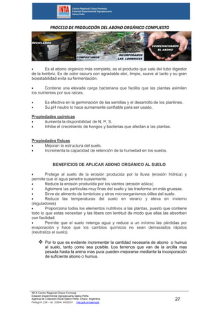 INTA Centro Regional Chaco Formosa
Estación Experimental Agropecuaria Sáenz Peña
Agencia de Extensión Rural Sáenz Peña. Chaco. Argentina.
Pellegrini 238 – tel. (0364) 4420234 inta.gob.ar/saenzpe
27
PROCESO DE PRODUCCIÓN DEL ABONO ORGÁNICO COMPUESTO
CARACTERÍSTICAS Y PROPIEDADES DEL ABONO
ORGÁNICO COMPUESTO
 Es el abono orgánico más completo, es el producto que sale del tubo digestor
de la lombriz. Es de color oscuro con agradable olor, limpio, suave al tacto y su gran
bioestabilidad evita su fermentación.
 Contiene una elevada carga bacteriana que facilita que las plantas asimilen
los nutrientes por sus raíces.
 Es efectiva en la germinación de las semillas y el desarrollo de los plantines.
 Su pH neutro lo hace sumamente confiable para ser usado.
Propiedades químicas
 Aumenta la disponibilidad de N, P, S.
 Inhibe el crecimiento de hongos y bacterias que afectan a las plantas.
Propiedades físicas
 Mejoran la estructura del suelo.
 Incrementa la capacidad de retención de la humedad en los suelos.
BENEFICIOS DE APLICAR ABONO ORGÁNICO AL SUELO
 Protege al suelo de la erosión producida por la lluvia (erosión hídrica) y
permite que el agua penetre suavemente.
 Reduce la erosión producida por los vientos (erosión eólica)
 Aglomera las partículas muy finas del suelo y las trasforma en más gruesas.
 Sirve de alimento de lombrices y otros microorganismos útiles del suelo.
 Reduce las temperaturas del suelo en verano y eleva en invierno
(reguladores)
 Proporciona todos los elementos nutritivos a las plantas, puesto que contiene
todo lo que estas necesitan y las libera con lentitud de modo que ellas las absorben
con facilidad.
 Permite que el suelo retenga agua y reduce a un mínimo las pérdidas por
evaporación y hace que los cambios químicos no sean demasiados rápidos
(neutraliza el suelo).
 Por lo que es evidente incrementar la cantidad necesaria de abono o humus
al suelo, tanto como sea posible. Los terrenos que van de la arcilla mas
pesada hasta la arena mas pura pueden mejorarse mediante la incorporación
de suficiente abono o humus.
RECICLAMOS
INCORPORAMOS
LAS LOMBRICES
COMPOSTAMOS
COSECHACHAMOS
EL ABONO
 