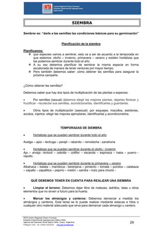 INTA Centro Regional Chaco Formosa
Estación Experimental Agropecuaria Sáenz Peña
Agencia de Extensión Rural Sáenz Peña. Chaco. Argentina.
Pellegrini 238 – tel. (0364) 4420234 inta.gob.ar/saenzpe
29
SIEMBRA
Sembrar es: “darle a las semillas las condiciones básicas para su germinación”
Planificación de la siembra
Planificamos:
 que especies vamos a sembrar, esto va a ser de acuerdo a la temporada en
que estamos: otoño – invierno, primavera – verano y existen hortalizas que
las podemos sembrar durante todo el año
 A su vez debemos planificar de sembrar la misma especie en forma
escalonada de manera de tener verduras por mayor tiempo.
 Pero también debemos saber: cómo obtener las semillas para asegurar la
próxima campaña.
¿Cómo obtener las semillas?
Debemos saber que hay dos tipos de multiplicación de las plantas o especies:
 Por semillas (sexual) debemos elegir las mejores plantas, dejarlas florecer y
fructificar - recolectar sus semillas, acondicionarlas, identificarlas y guardarlas.
 Otros tipos de multiplicación (asexual): por esquejes, macollos, estolones,
acodos, injertos: elegir las mejores ejemplares, identificarlas y acondicionarlos.
TEMPORADAS DE SIEMBRA
 Hortalizas que se pueden sembrar durante todo el año
Acelga – apio – lechuga – perejil – rabanito – remolacha - zanahoria
 Hortalizas que se pueden sembrar durante el otoño - invierno
Ajo – arveja –brócoli – cebolla – coliflor – escarola – espinaca – haba – puerro -
repollo.
 Hortalizas que se pueden sembrar durante la primavera – verano
Albahaca – batata – mandioca - berenjena – pimiento – tomate – porotos – calabaza
– zapallo – zapallitos – pepino – melón – sandía - maíz para choclo -
QUÉ DEBEMOS TENER EN CUENTA PARA REALIZAR UNA SIEMBRA
 Limpiar el terreno: Debemos dejar libre de malezas, ladrillos, latas u otros
elementos que no sirven a futuro para la huerta.
 Marcar los almácigos y canteros: Debemos demarcar a medida los
almácigos y canteros. Esta tarea se lo puede realizar mediante estacas e hilos o
cualquier otro material adecuado que sirva para demarcar cada almacigo u cantero.
 