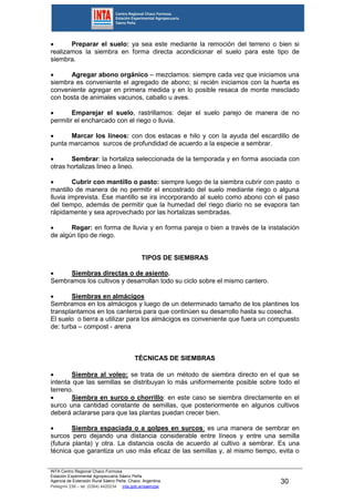 INTA Centro Regional Chaco Formosa
Estación Experimental Agropecuaria Sáenz Peña
Agencia de Extensión Rural Sáenz Peña. Chaco. Argentina.
Pellegrini 238 – tel. (0364) 4420234 inta.gob.ar/saenzpe
30
 Preparar el suelo: ya sea este mediante la remoción del terreno o bien si
realizamos la siembra en forma directa acondicionar el suelo para este tipo de
siembra.
 Agregar abono orgánico – mezclamos: siempre cada vez que iniciamos una
siembra es conveniente el agregado de abono; si recién iniciamos con la huerta es
conveniente agregar en primera medida y en lo posible resaca de monte mesclado
con bosta de animales vacunos, caballo u aves.
 Emparejar el suelo, rastrillamos: dejar el suelo parejo de manera de no
permitir el encharcado con el riego o lluvia.
 Marcar los líneos: con dos estacas e hilo y con la ayuda del escardillo de
punta marcamos surcos de profundidad de acuerdo a la especie a sembrar.
 Sembrar: la hortaliza seleccionada de la temporada y en forma asociada con
otras hortalizas lineo a lineo.
 Cubrir con mantillo o pasto: siempre luego de la siembra cubrir con pasto o
mantillo de manera de no permitir el encostrado del suelo mediante riego o alguna
lluvia imprevista. Ese mantillo se ira incorporando al suelo como abono con el paso
del tiempo, además de permitir que la humedad del riego diario no se evapora tan
rápidamente y sea aprovechado por las hortalizas sembradas.
 Regar: en forma de lluvia y en forma pareja o bien a través de la instalación
de algún tipo de riego.
TIPOS DE SIEMBRAS
 Siembras directas o de asiento.
Sembramos los cultivos y desarrollan todo su ciclo sobre el mismo cantero.
 Siembras en almácigos
Sembramos en los almácigos y luego de un determinado tamaño de los plantines los
transplantamos en los canteros para que continúen su desarrollo hasta su cosecha.
El suelo o tierra a utilizar para los almácigos es conveniente que fuera un compuesto
de: turba – compost - arena
TÉCNICAS DE SIEMBRAS
 Siembra al voleo: se trata de un método de siembra directo en el que se
intenta que las semillas se distribuyan lo más uniformemente posible sobre todo el
terreno.
 Siembra en surco o chorrillo: en este caso se siembra directamente en el
surco una cantidad constante de semillas, que posteriormente en algunos cultivos
deberá aclararse para que las plantas puedan crecer bien.
 Siembra espaciada o a golpes en surcos: es una manera de sembrar en
surcos pero dejando una distancia considerable entre líneos y entre una semilla
(futura planta) y otra. La distancia oscila de acuerdo al cultivo a sembrar. Es una
técnica que garantiza un uso más eficaz de las semillas y, al mismo tiempo, evita o
 