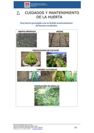 INTA Centro Regional Chaco Formosa
Estación Experimental Agropecuaria Sáenz Peña
Agencia de Extensión Rural Sáenz Peña. Chaco. Argentina.
Pellegrini 238 – tel. (0364) 4420234 inta.gob.ar/saenzpe
35
7. CUIDADOS Y MANTENIMIENTO
DE LA HUERTA
Una huerta protegida con su debido mantenimiento
da buenos resultados
 