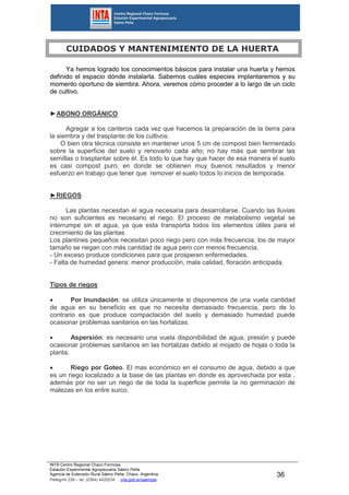 INTA Centro Regional Chaco Formosa
Estación Experimental Agropecuaria Sáenz Peña
Agencia de Extensión Rural Sáenz Peña. Chaco. Argentina.
Pellegrini 238 – tel. (0364) 4420234 inta.gob.ar/saenzpe
36
CUIDADOS Y MANTENIMIENTO DE LA HUERTA
Ya hemos logrado los conocimientos básicos para instalar una huerta y hemos
definido el espacio dónde instalarla. Sabemos cuáles especies implantaremos y su
momento oportuno de siembra. Ahora, veremos cómo proceder a lo largo de un ciclo
de cultivo.
►ABONO ORGÁNICO
Agregar a los canteros cada vez que hacemos la preparación de la tierra para
la siembra y del trasplante de los cultivos.
O bien otra técnica consiste en mantener unos 5 cm de compost bien fermentado
sobre la superficie del suelo y renovarlo cada año; no hay más que sembrar las
semillas o trasplantar sobre él. Es todo lo que hay que hacer de esa manera el suelo
es casi compost puro, en donde se obtienen muy buenos resultados y menor
esfuerzo en trabajo que tener que remover el suelo todos lo inicios de temporada.
►RIEGOS
Las plantas necesitan el agua necesaria para desarrollarse. Cuando las lluvias
no son suficientes es necesario el riego. El proceso de metabolismo vegetal se
interrumpe sin el agua, ya que esta transporta todos los elementos útiles para el
crecimiento de las plantas.
Los plantines pequeños necesitan poco riego pero con más frecuencia; los de mayor
tamaño se riegan con más cantidad de agua pero con menos frecuencia.
- Un exceso produce condiciones para que prosperen enfermedades.
- Falta de humedad genera: menor producción, mala calidad, floración anticipada.
Tipos de riegos
 Por Inundación: se utiliza únicamente si disponemos de una vuela cantidad
de agua en su beneficio es que no necesita demasiado frecuencia, pero de lo
contrario es que produce compactación del suelo y demasiado humedad puede
ocasionar problemas sanitarios en las hortalizas.
 Aspersión: es necesario una vuela disponibilidad de agua, presión y puede
ocasionar problemas sanitarios en las hortalizas debido al mojado de hojas o toda la
planta.
 Riego por Goteo. El mas económico en el consumo de agua, debido a que
es un riego localizado a la base de las plantas en donde es aprovechada por esta ,
además por no ser un riego de de toda la superficie permite la no germinación de
malezas en los entre surco.
 
