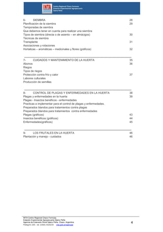 INTA Centro Regional Chaco Formosa
Estación Experimental Agropecuaria Sáenz Peña
Agencia de Extensión Rural Sáenz Peña. Chaco. Argentina.
Pellegrini 238 – tel. (0364) 4420234 inta.gob.ar/saenzpe
4
6- SIEMBRA
Planificación de la siembra
Temporadas de siembra
Que debemos tener en cuenta para realizar una siembra
Tipos de siembra (directa o de asiento – en almácigos)
Técnicas de siembra
Transplante
Asociaciones y rotaciones
Hortalizas – aromáticas – medicinales y flores (gráficos)
7- CUIDADOS Y MANTENIMIENTO DE LA HUERTA
Abonos
Riegos
Tipos de riegos
Protección contra frío y calor
Labores culturales
Producción de semillas
8- CONTROL DE PLAGAS Y ENFERMEDADES EN LA HUERTA
Plagas y enfermedades en la huerta
Plagas - Insectos benéficos - enfermedades
Practicas a implementar para el control de plagas y enfermedades.
Preparados blandos para tratamientos contra plagas
Preparados blandos para tratamientos contra enfermedades
Plagas (gráficos)
Insectos benéficos (gráficos)
Enfermedades(gráficos)
9- LOS FRUTALES EN LA HUERTA
Plantación y manejo - cuidados
28
29
30
31
32
35
36
37
38
39
43
44
45
46
46
 