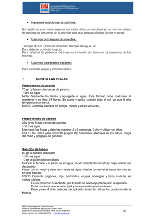 INTA Centro Regional Chaco Formosa
Estación Experimental Agropecuaria Sáenz Peña
Agencia de Extensión Rural Sáenz Peña. Chaco. Argentina.
Pellegrini 238 – tel. (0364) 4420234 inta.gob.ar/saenzpe
40
 Hacemos rotaciones de cultivos:
No repetimos una misma especie por varios años consecutivos en un mismo cantero
de manera de conservar un suelo fértil para que crezcan plantas fuertes y sanas.
 Usamos de trampas de insectos:
Trampas de luz – trampas amarillas, trampas de agua, etc.
Para detectar controlar insectos.
Para detectar la presencia de insectos controlar y/o disminuir la presencia de los
mismos.
 Usamos preparados caseros:
Para controlar plagas y enfermedades:
 CONTRA LAS PLAGAS
Frutas secas de paraíso
75 gr de frutas bien secas de paraíso
1 litro de agua
Moler finamente las frutas y agregarle el agua. Este trabajo debe realizarse al
atardecer y se deja 24 horas. Se cuela y aplica cuando baja el sol, ya que la alta
temperatura lo afecta.
USOS: Controla insectos en acelga, repollo y otras verduras.
Frutas verdes de paraíso
250 gr de frutas verdes de paraíso
1 litro de agua
Machacar las frutas y dejarlas macerar 2 a 3 semanas. Colar y utilizar sin diluir.
USOS: Se utiliza para controlar pulgón del duraznero, arañuela de los citrus, oruga
del maíz y gorgojos en general.
Solución de tabaco
60 gr de tabaco desecado
1 litro de agua
10 gr de jabón blanco rallado
Colocar el tabaco y el jabón en el agua, hervir durante 30 minutos y dejar enfriar sin
destaparlo.
Filtrar con un trapo y diluir en 4 litros de agua. Puede conservarse hasta 60 días en
envase oscuro.
USOS: Controla pulgones, trips, cochinillas, orugas, hormigas y otros insectos en
varios cultivos.
Es un poderoso insecticida, por lo tanto se aconseja precaución al aplicarlo.
Evitar contacto con la boca, piel y su aspiración, pues es tóxico.
Dejar pasar 4 días después de aplicado antes de utilizar los productos de la
Huerta.
 