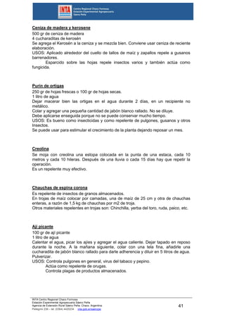 INTA Centro Regional Chaco Formosa
Estación Experimental Agropecuaria Sáenz Peña
Agencia de Extensión Rural Sáenz Peña. Chaco. Argentina.
Pellegrini 238 – tel. (0364) 4420234 inta.gob.ar/saenzpe
41
Ceniza de madera y kerosene
500 gr de ceniza de madera
4 cucharaditas de kerosén
Se agrega el Kerosén a la ceniza y se mezcla bien. Conviene usar ceniza de reciente
elaboración.
USOS: Aplicado alrededor del cuello de tallos de maíz y zapallos repele a gusanos
barrenadores.
Esparcido sobre las hojas repele insectos varios y también actúa como
fungicida.
Purín de ortigas
250 gr de hojas frescas o 100 gr de hojas secas.
1 litro de agua
Dejar macerar bien las ortigas en el agua durante 2 días, en un recipiente no
metálico.
Colar y agregar una pequeña cantidad de jabón blanco rallado. No se diluye.
Debe aplicarse enseguida porque no se puede conservar mucho tiempo.
USOS: Es bueno como insecticidas y como repelente de pulgones, gusanos y otros
Insectos.
Se puede usar para estimular el crecimiento de la planta dejando reposar un mes.
Creolina
Se moja con creolina una estopa colocada en la punta de una estaca, cada 10
metros y cada 10 hileras. Después de una lluvia o cada 15 días hay que repetir la
operación.
Es un repelente muy efectivo.
Chauchas de espina corona
Es repelente de insectos de granos almacenados.
En trojas de maíz colocar por camadas, una de maíz de 25 cm y otra de chauchas
enteras, a razón de 1,5 kg de chauchas por m2 de troja.
Otros materiales repelentes en trojas son: Chinchilla, yerba del toro, ruda, paico, etc.
Ají picante
100 gr de ají picante
1 litro de agua
Calentar el agua, picar los ajíes y agregar el agua caliente. Dejar tapado en reposo
durante la noche. A la mañana siguiente, colar con una tela fina, añadirle una
cucharadita de jabón blanco rallado para darle adherencia y diluir en 5 litros de agua.
Pulverizar.
USOS: Controla pulgones en general, virus del tabaco y pepino.
Actúa como repelente de orugas.
Controla plagas de productos almacenados.
 