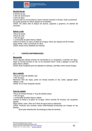INTA Centro Regional Chaco Formosa
Estación Experimental Agropecuaria Sáenz Peña
Agencia de Extensión Rural Sáenz Peña. Chaco. Argentina.
Pellegrini 238 – tel. (0364) 4420234 inta.gob.ar/saenzpe
42
Alcohol de ajo
5 dientes de ajo
½ litro de alcohol puro
½ litro de agua
Colocar todo en una licuadora y hacer marchar durante 3 minutos. Colar y pulverizar.
Se puede guardar en frasco tapado en la heladera.
USOS: Se utiliza ante el ataque de ácaros, pulgones y gusanos, en plantas de
verduras.
Salvia y ruda
100 gr de salvia
100 gr de ruda
1 litro de agua
1 cucharadita de jabón blanco rallado.
Colocar la salvia, la ruda y el jabón en el agua. Hervir por espacio de 20 minutos.
Dejar enfriar, colar y pulverizar sin diluir.
USOS: Actúa como repelente de insectos.
 CONTRA ENFERMEDADES
Manzanilla
Poner algunas plantas enteras de manzanilla en un recipiente y cubrirlas con agua.
Dejar en remojo durante un día, no es necesario hervir. Colar y agregar un poco de
jabón blanco rallado.
USOS: Buen fungicida para ser aplicado en plantas y semillas contra varios hongos.
Ajo o cebolla
100 gr de hojas de cebolla o ajo.
1 litro de agua.
Machacar bien las hojas, poner en remojo durante un día. Colar, agregar jabón
rallado y usar.
USOS: es un buen fungicida natural.
Cola de caballo
100 gr de hierbas frescas o 15 gr de hierbas secas.
1 litro de agua.
1 cucharadita de jabón blanco rallado.
Colocar la hierba y el jabón en el agua. Hervir durante 30 minutos, con recipiente
tapado.
Dejar enfriar, colar y diluir en 5 litros de agua para su aplicación.
USOS: Producto que controla varias enfermedades producidas por hongos en las
plantas.
Sirve para desinfección de almácigos antes de sembrar.
 