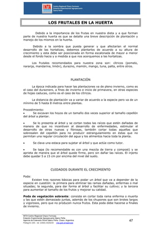 INTA Centro Regional Chaco Formosa
Estación Experimental Agropecuaria Sáenz Peña
Agencia de Extensión Rural Sáenz Peña. Chaco. Argentina.
Pellegrini 238 – tel. (0364) 4420234 inta.gob.ar/saenzpe
47
LOS FRUTALES EN LA HUERTA
Debido a la importancia de los frutas en nuestra dieta y a que forman
parte de nuestra huerta es que se detalla una breve descripción de plantación y
manejo de los mismos en la huerta.
Debido a la sombra que pueda generar y que afectarían el normal
desarrollo de las hortalizas, debemos plantarlos de acuerdo a su altura de
crecimiento y esta debe ser posicionada en forma escalonada de mayor a menor
desde el fondo hacia y a medida a que nos acerquemos a las hortalizas.
Los frutales recomendados para nuestra zona son: cítricos (pomelo,
naranja, mandarina, limón), durazno, mamón, mango, tuna, palta, entre otros.
PLANTACIÓN
La época indicada para hacer las plantaciones va de pleno invierno, como es
el caso del duraznero, a fines de invierno e inicio de primavera, en otras especies
de hojas caducas, como es el caso de los cítricos.
La distancia de plantación va a variar de acuerdo a la especie pero va de un
mínimo de 5 hasta 8 metros entre plantas.
Procedimiento:
 Se excavan los hoyos de un tamaño dos veces superior al tamaño cepellón
del árbol a plantar.
 Se lo presenta al árbol y se cortan todas las raíces que estén dañadas de
manera de que no incentiven al desarrollo de enfermedades, estimular el
desarrollo de otras nuevas y fibrosas, también cortar todas aquellas que
sobresalen del cepellón para no producir estrangulamiento en éstas que no
permitan una regular circulación del agua y los alimentos hacia toda la planta.
 Se clava una estaca para sujetar al árbol y que actúe como tutor.
 Se tapa (lo recomendable es con una mezcla de tierra y compost) y se
aprieta de manera que el árbol quede firme, pero sin dañar las raíces. El injerto
debe quedar 5 a 15 cm por encima del nivel del suelo.
CUIDADOS DURANTE EL CRECIMIENTO
Poda:
Existen tres razones básicas para podar un árbol que va a depender de la
especie en cuestión: la primera para eliminar las ramas dañadas, enfermas o mal
situadas; la segunda, para dar forma al árbol y facilitar su cultivo; y la tercera
para aumentar el tamaño de los frutos y mejorar su calidad.
Poda de vegetación sobrante: consiste en cortar toda rama enferma o muerta
y las que estén demasiado juntas, además de los chupones que son brotes largos
y vigorosos, pero que no producen nunca frutos. Esta poda debe hacerse a finales
de invierno.
 