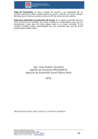 INTA Centro Regional Chaco Formosa
Estación Experimental Agropecuaria Sáenz Peña
Agencia de Extensión Rural Sáenz Peña. Chaco. Argentina.
Pellegrini 238 – tel. (0364) 4420234 inta.gob.ar/saenzpe
48
Poda de Formación: se hace a finales de invierno y es importante dar un
contorno general al árbol cuando todavía es joven y permitir su futuro manejo.
Recordar que la fruta se da sobre yemas de flor de ramas del año anterior.
Poda para estimular la producción de frutos: se lo realiza en periodo estival y
tiene la función de estimular las ramas fructíferas a desarrollarse mas que las
secundarias y hace que los frutos salgan antes y en mayor cantidad. Si las
ramillas fructíferas están superpobladas hay que aclararlas para que los frutos
puedan desarrollarse mejor.
Agr. Juan Rubén Tannfeld
Agente de Proyecto PROHUERTA
Agencia de Extensión Rural Sáenz Peña
INTA
BIBLIOGRAFÍA CONSULTADA: CARTILLA: LA HUERTA ORGÁNICA
 