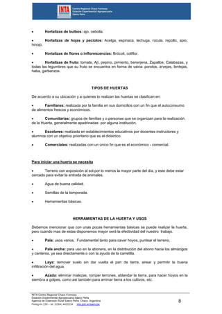 INTA Centro Regional Chaco Formosa
Estación Experimental Agropecuaria Sáenz Peña
Agencia de Extensión Rural Sáenz Peña. Chaco. Argentina.
Pellegrini 238 – tel. (0364) 4420234 inta.gob.ar/saenzpe
8
 Hortalizas de bulbos: ajo, cebolla.
 Hortalizas de hojas y pecíolos: Acelga, espinaca, lechuga, rúcula, repollo, apio,
hinojo.
 Hortalizas de flores o inflorescencias: Brócoli, coliflor.
 Hortalizas de fruto: tomate, Ají, pepino, pimiento, berenjena, Zapallos, Calabazas, y
todas las legumbres que su fruto se encuentra en forma de vaina: porotos, arvejas, lentejas,
haba, garbanzos.
TIPOS DE HUERTAS
De acuerdo a su ubicación y a quienes lo realizan las huertas se clasifican en:
 Familiares: realizada por la familia en sus domicilios con un fin que el autoconsumo
de alimentos frescos y económicos.
 Comunitarias: grupos de familias y o personas que se organizan para la realización
de la Huerta, generalmente apadrinadas por alguna institución.
 Escolares: realizada en establecimientos educativos por docentes instructores y
alumnos con un objetivo prioritario que es el didáctico.
 Comerciales: realizadas con un único fin que es el económico - comercial.
Para iniciar una huerta se necesita
 Terreno con exposición al sol por lo menos la mayor parte del día, y este debe estar
cercado para evitar la entrada de animales.
 Agua de buena calidad.
 Semillas de la temporada.
 Herramientas básicas.
HERRAMIENTAS DE LA HUERTA Y USOS
Debemos mencionar que con unas pocas herramientas básicas se puede realizar la huerta,
pero cuando mas de estas disponemos mayor será la efectividad del nuestro trabajo.
 Pala: usos varios. Fundamental tanto para cavar hoyos, puntear el terreno.
 Pala ancha: para uso en la abonera, en la distribución del abono hacia los almácigos
y canteros, ya sea directamente o con la ayuda de la carretilla.
 Laya: remover suelo sin dar vuelta el pan de tierra, airear y permitir la buena
infiltración del agua.
 Azada: eliminar malezas, romper terrones, ablandar la tierra, para hacer hoyos en la
siembra a golpes, como asi también para arrimar tierra a los cultivos, etc.
 