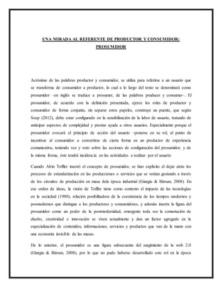 UNA MIRADA AL REFERENTE DE PRODUCTOR Y CONSUMIDOR:
PROSUMIDOR
Acrónimo de las palabras productor y consumidor, se utiliza para referirse a un usuario que
se transforma de consumidor a productor, lo cual a lo largo del texto se denominará como
prosumidor –en inglés se traduce a prosumer, de las palabras pruducer y consumer–. El
prosumidor, de acuerdo con la definición presentada, ejerce los roles de productor y
consumidor de forma conjunta, sin separar estos papeles, construye un puente, que según
Soep (2012), debe estar configurado en la sensibilización de la labor de usuario, tratando de
anticipar aspectos de complejidad y prestar ayuda a otros usuarios. Especialmente porque el
prosumidor evocará el principio de acción del usuario –ponerse en su rol, al punto de
incentivar al consumidor a convertirse de cierta forma en un productor de experiencia
comunicativa, teniendo voz y voto sobre las acciones de configuración del prosumidor, y de
la misma forma, éste tendrá incidencia en las actividades a realizar por el usuario
Cuando Alvin Toffler insertó el concepto de prosumidor, se hizo explícito el dejar atrás los
procesos de estandarización en las producciones o servicios que se venían gestando a través
de los circuitos de producción en masa dela época industrial (Giurgiu & Bàrsan, 2008). En
ese orden de ideas, la visión de Toffler tiene como contexto el impacto de las tecnologías
en la sociedad (1980), relación posibilitadora de la coexistencia de los tiempos modernos y
posmodernos que distingue a los productores y consumidores, y además inserta la figura del
prosumidor como un poder de la postmodernidad, emergente toda vez la connotación de
diseño, creatividad e innovación se viven actualmente y dan un factor agregado en la
especialización de contenidos, informaciones, servicios y productos que van de la mano con
una economía invisible de las masas.
De lo anterior, el prosumidor es una figura subsecuente del surgimiento de la web 2.0
(Giurgiu & Bàrsan, 2008), por lo que no pudo haberse desarrollado este rol en la época
 