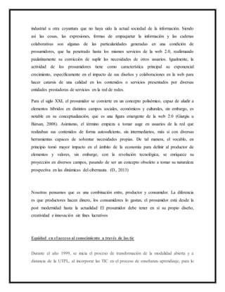 industrial u otra coyuntura que no haya sido la actual sociedad de la información. Siendo
así las cosas, las expresiones, formas de empaquetar la información y las cadenas
colaborativas son algunas de las particularidades generadas en una condición de
prosumidores, que ha penetrado hasta los mismos servicios de la web 2.0, reafirmando
paulatinamente su convicción de suplir las necesidades de otros usuarios. Igualmente, la
actividad de los prosumidores tiene como característica principal su exponencial
crecimiento, específicamente en el impacto de sus diseños y colaboraciones en la web para
hacer catarsis de una calidad en los contenidos o servicios presentados por diversas
entidades prestadoras de servicios en la red de redes.
Para el siglo XXI, el prosumidor se convierte en un concepto polisémico, capaz de aludir a
elementos híbridos en distintos campos sociales, económicos y culturales, sin embargo, es
notable en su conceptualización, que es una figura emergente de la web 2.0 (Giurgiu u
Bàrsan, 2008). Asimismo, el término empieza a tomar auge en usuarios de la red que
realizaban sus contenidos de forma autosuficiente, sin intermediarios, más si con diversas
herramientas capaces de solventar necesidades propias. De tal manera, el vocablo, en
principio tomó mayor impacto en el ámbito de la economía para definir al productor de
elementos y valores, sin embargo, con la revolución tecnológica, se enriquece su
proyección en diversos campos, pasando de ser un concepto obsoleto a tomar su naturaleza
prospectiva en las dinámicas del cibernauta. (D., 2013)
Nosotras pensamos que es una combinación entre, productor y consumidor. La diferencia
es que productores hacen dinero, los consumidores lo gastan, el prosumidor está desde la
post modernidad hasta la actualidad El prosumidor debe tener en sì su propio diseño,
creatividad e innovación sin fines lucrativos
Equidad en el acceso al conocimiento a través de las tic
Durante el año 1999, se inicia el proceso de transformación de la modalidad abierta y a
distancia de la UTPL, al incorporar las TIC en el proceso de enseñanza-aprendizaje, para lo
 