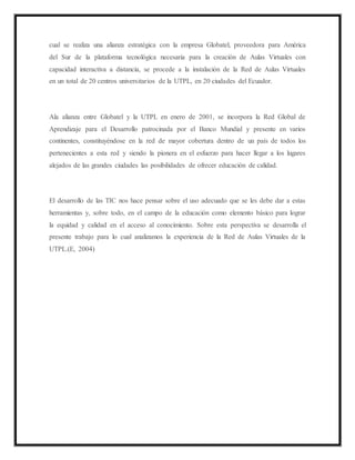 cual se realiza una alianza estratégica con la empresa Globatel, proveedora para América
del Sur de la plataforma tecnológica necesaria para la creación de Aulas Virtuales con
capacidad interactiva a distancia, se procede a la instalación de la Red de Aulas Virtuales
en un total de 20 centros universitarios de la UTPL, en 20 ciudades del Ecuador.
Ala alianza entre Globatel y la UTPL en enero de 2001, se incorpora la Red Global de
Aprendizaje para el Desarrollo patrocinada por el Banco Mundial y presente en varios
continentes, constituyéndose en la red de mayor cobertura dentro de un país de todos los
pertenecientes a esta red y siendo la pionera en el esfuerzo para hacer llegar a los lugares
alejados de las grandes ciudades las posibilidades de ofrecer educación de calidad.
El desarrollo de las TIC nos hace pensar sobre el uso adecuado que se les debe dar a estas
herramientas y, sobre todo, en el campo de la educación como elemento básico para lograr
la equidad y calidad en el acceso al conocimiento. Sobre esta perspectiva se desarrolla el
presente trabajo para lo cual analizamos la experiencia de la Red de Aulas Virtuales de la
UTPL.(E, 2004)
 