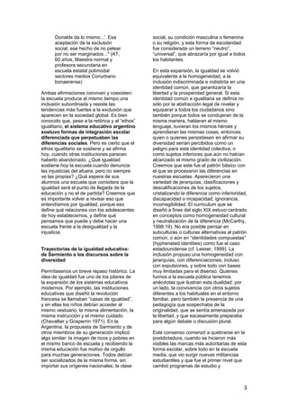3
Donalds da lo mismo...'. Esa
aceptación de la exclusión
social, ese hecho de no pelear
por no ser marginados..." (AT,
60 años, Maestra normal y
profesora secundaria en
escuela estatal polimodal
sectores medios Conurbano
bonaerense)
Ambas afirmaciones conviven y coexisten:
la escuela produce al mismo tiempo una
inclusión subordinada y resiste las
tendencias más fuertes a la exclusión que
aparecen en la sociedad global. Es bien
conocido que, pese a la retórica y al “ethos”
igualitario, el sistema educativo argentino
sostuvo formas de integración escolar
diferenciada que perpetuaban las
diferencias sociales. Pero es cierto que el
ethos igualitario se sostiene y se afirma
hoy, cuando otras instituciones parecen
haberlo abandonado. ¿Qué igualdad
sostiene hoy la escuela cuando denuncia
las injusticias del afuera, pero no siempre
ve las propias? ¿Qué espera de sus
alumnos una escuela que considera que la
igualdad será el punto de llegada de la
educación y no el de partida? Creemos que
es importante volver a revisar eso que
entendíamos por igualdad, porque eso
define qué relaciones con los adolescentes
de hoy establecemos, y define qué
pensamos que puede y debe hacer una
escuela frente a la desigualdad y la
injusticia.
Trayectorias de la igualdad educativa:
de Sarmiento a los discursos sobre la
diversidad
Permítasenos un breve repaso histórico. La
idea de igualdad fue uno de los pilares de
la expansión de los sistemas educativos
modernos. Por ejemplo, las instituciones
educativas que diseñó la revolución
francesa se llamaban “casas de igualdad”,
y en ellas los niños debían acceder al
mismo vestuario, la misma alimentación, la
misma instrucción y el mismo cuidado
(Chevallier y Gosperrin 1971). En la
Argentina, la propuesta de Sarmiento y de
otros miembros de su generación implicó
algo similar: la imagen de ricos y pobres en
el mismo banco de escuela y recibiendo la
misma educación fue motivo de orgullo
para muchas generaciones. Todos debían
ser socializados de la misma forma, sin
importar sus orígenes nacionales, la clase
social, su condición masculina o femenina
o su religión, y esta forma de escolaridad
fue considerada un terreno “neutro”,
“universal”, que abrazaría por igual a todos
los habitantes.
En esta expansión, la igualdad se volvió
equivalente a la homogeneidad, a la
inclusión indiscriminada e indistinta en una
identidad común, que garantizaría la
libertad y la prosperidad general. Si esta
identidad común e igualitaria se definía no
sólo por la abstracción legal de nivelar y
equiparar a todos los ciudadanos sino
también porque todos se condujeran de la
misma manera, hablaran el mismo
lenguaje, tuvieran los mismos héroes y
aprendieran las mismas cosas, entonces
quien o quienes persistiesen en afirmar su
diversidad serían percibidos como un
peligro para esta identidad colectiva, o
como sujetos inferiores que aún no habían
alcanzado el mismo grado de civilización.
Creemos que este fue el patrón básico con
el que se procesaron las diferencias en
nuestras escuelas. Aparecieron una
variedad de jerarquías, clasificaciones y
descalificaciones de los sujetos,
cristalizando la diferencia como inferioridad,
discapacidad o incapacidad, ignorancia,
incorregibilidad. El curriculum que se
diseñó a fines del siglo XIX estuvo centrado
en conceptos como homogeneidad cultural
y neutralización de la diferencia (McCarthy,
1998:19). No era posible pensar en
subculturas o culturas alternativas al patrón
común, o aún en “identidades compuestas”
(hyphenated identities) como fue el caso
estadounidense (cf. Lesser, 1999). La
inclusión propuso una homogeneidad con
jerarquías, con diferenciaciones, incluso
con expulsiones, y sobre todo con bases
muy limitadas para el disenso. Quienes
fuimos a la escuela pública tenemos
anécdotas que ilustran esta dualidad: por
un lado, la convivencia con otros sujetos
diferentes a los habituales en el entorno
familiar, pero también la presencia de una
pedagogía que sospechaba de la
originalidad, que se sentía amenazada por
la libertad, y que escasamente preparaba
para algún debate o discusión plural.
Este consenso comenzó a quebrarse en la
postdictadura, cuando se hicieron más
visibles las marcas más autoritarias de esta
forma escolar, sobre todo en la escuela
media, que vio surgir nuevas militancias
estudiantiles y que fue el primer nivel que
cambió programas de estudio y
 