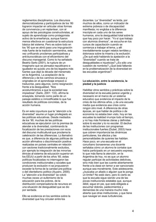 4
reglamentos disciplinarios. Los discursos
democratizadores y participativos de los ’80
lograron impactar en articular otras formas
de convivencia y en replantear, con el
apoyo de las psicologías constructivistas, al
sujeto de aprendizaje como protagonista
activo de la enseñanza, aunque fueron
menos efectivos en cuestionar la estructura
básica del sistema. Pero es sobre todo en
los ’90 que se abrió paso una impugnación
más fuerte de la tradición sarmientina, esta
vez unificando proclamas participativas y
anti-burocráticas con el eficientismo del
discurso managerial. Como lo ha señalado
Beatriz Sarlo (2001), la ruptura de un
imaginario que se pensaba republicano e
igualador es quizás uno de los legados más
fuertes que dejó la década del menemato
en la Argentina. La aceptación de la
diferencia y de los caminos sinuosos y
originales en el aprendizaje empezó a
traducirse, para algunos, como resignación
frente a la desigualdad. “Nos
acostumbramos a que la sociedad sea
impiadosa” (Sarlo, 2001: 133), afirma la
ensayista, tomando como parte de un
paisaje estático e inmodificable lo que fue
resultado de políticas concretas, de la
acción humana.
Es en esta coyuntura que la “atención a la
diversidad” asume un lugar privilegiado en
las políticas educativas. Desde mediados
de los ’90, muchas de las políticas
educativas se ejecutaron con la premisa de
atender a la diversidad, combinando la
focalización de las prestaciones con ecos
del discurso multicultural que proclama la
celebración de las diferencias. Lo llamativo
es que, a diferencia de algunas políticas de
acción afirmativa o discriminación positiva
realizadas en países centrales en relación
con sectores tradicionalmente excluidos,
por ejemplo la integración de las minorías
étnicas al sistema de educación superior en
los EEUU a partir de los años ’60, estas
políticas focalizadas no interrogaron las
condiciones institucionales y sociales que
producen la exclusión ni se propusieron
exceder la forma de la caridad pre-política
o del clientelismo político (Auyero, 2000).
La “atención a la diversidad” se volvió
muchas veces un eufemismo de la
educación para los pobres, de la
distribución compensatoria de recursos en
una situación de desigualdad que se dio
por sentada.
Ello se evidencia en los sentidos sobre la
diversidad que hoy circulan entre los
docentes. La “diversidad” es leída, por
muchos de ellos, como un indicador de
extrema pobreza o de discapacidad
manifiesta; no engloba a la diferencia
inscripta en cada uno de los seres
humanos, sino la desigualdad total sobre la
que hay poco por hacer. “Yo sí que trabajo
con alumnos diversos”, se escucha en los
cursos de capacitación cuando se
comienza a trabajar el tema, y allí
inevitablemente surgen relatos terribles y
dolorosos sobre la miseria y la exclusión.
¿De qué está hablando la apelación a la
“diversidad” cuando se trata de
desigualdades e injusticias? ¿Es sólo una
cuestión de nombres? ¿Qué está faltando
en la problematización de la diversidad en
las escuelas argentinas?
La educación, entre la asistencia, la
piedad y la justicia
Habilitar otros sentidos y prácticas sobre la
diversidad en la escuela parece urgente y
necesario en el marco de un sistema
educativo que evidencia el impacto de la
crisis de los últimos años, y de una escuela
media que evidencia esa crisis como
ningún otro nivel. A diferencia de otras
épocas, en que hablar de política o de
economía no estaba bien visto, hoy en las
escuelas la realidad irrumpe todo el tiempo,
y no hay más fronteras claras y definidas
sobre lo escolar y lo no escolar. El declive
de las instituciones con programas
institucionales fuertes (Dubet, 2003) hace
que cobren importancia las dinámicas
particulares, los afectos y las
personalidades de quienes las habitan.
Hace poco, en una escuela en el
conurbano bonaerense una docente
señalaba cómo un alumno le contaba que
había participado en un secuestro express;
lo que más llama la atención, en la
Argentina de hoy, no es que un alumno
regular participe de actividades delictivas,
sino más bien que las cuente abiertamente
frente a la clase sin temor a ser sancionado
aunque sea moralmente. Este adolescente,
¿buscaba un aliado o alguien que le ponga
un límite? No está claro, pero lo cierto es
que la escuela sigue siendo una de las
pocas instituciones estatales que, aunque
débil, sigue en pie, que está obligada a
escuchar dolores, padecimientos y
demandas de una manera mucho más
abierta que otras instituciones, y que tiene
que navegar en esas turbulencias.
 