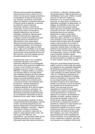 5
Decimos que la escuela está obligada a
escuchar porque incluir y asistir son los
verbos con los que se conjuga la atención a
la diversidad en el país de la post-crisis.
Los “diversos”, los pobres, los excluidos,
deben ser asistidos y contenidos antes que
la fractura social se agrande. La escucha,
la contención social, la atención
alimentaria, sanitaria y social de los
marginados, son las enormes demandas
que se ponen sobre una escuela ya
bastante maltrecha en sus recursos
materiales y simbólicos. Algunas veces
desde los discursos de la seguridad
ciudadana (construir escuelas para evitar
que estos chicos se transformen en
delincuentes) y otras veces desde
discursos que les reconocen derechos
ciudadanos igualitarios, los docentes se
ven compelidos a hacer algo con estos
chicos, algo que la sociedad no ha resuelto
en la medida en que no ofrece a las nuevas
generaciones una perspectiva de futuro de
pleno derecho, pero que pretende que las
escuelas resuelvan por sí mismas.
Evidentemente, éste no es un problema
meramente educativo o que vaya a
resolverse solamente con una pedagogía
más inclusiva. Pero queremos resaltar que,
en tanto, no da lo mismo una acción
pedagógica que otra: funda un horizonte
diferente, un espacio público, una política.
Una escuela media en una villa urbana,
ante reiterados episodios de abuso policial
a los adolescentes del colegio, se propuso
realizar reuniones periódicas entre las
madres activistas y los comisarios de la
zona para promover más protección para
los alumnos. También reorganizó la
enseñanza de la formación ética y
ciudadana alrededor de la idea de sujetos
de derecho y derechos vulnerados. La
generación de espacios de diálogo y de
aprendizaje conducidos desde la escuela
es una ampliación interesante de qué se
entiende hoy por cuidar, asistir y enseñar.
Pero otras escuelas y docentes no tienen
necesariamente estas estrategias o actores
a mano. Una de las preguntas que nos
aparece últimamente es qué escuchan los
docentes “obligados a escuchar” –valga la
redundancia- el dolor y la injusticia:
¿escuchan una historia? ¿escuchan un
destino? ¿Qué significa incluir al otro, con
todo lo que trae? Más aún, nos
preguntamos: ¿qué necesitan saber hoy los
docentes para educar de otra manera?
¿Necesitan saber todo sobre la historia de
sus alumnos, o más bien necesitan saber
que pueden educar? Algunos docentes nos
manifestaban hace poco: “prefiero no saber
tanto de mis alumnos. Prefiero no
enterarme, si no, no puedo trabajar.”
Escuchar, en estos casos, es confirmar un
diagnóstico sociológico ya determinado: un
estigma. Es preferible no escuchar, pero
también en ese caso tampoco parece
haber lugar para conmoverse, para algún
encuentro con el otro. Otros docentes, con
trescientos alumnos por semana,
literalmente ni saben a quién tienen
enfrente, y, casi anestesiados frente al
sufrimiento ajeno, perciben a sus alumnos
como amenaza o como enemigos. Es aquí
donde la frase de Sarlo sobre la impiedad
vuelve a cobrar sentido: por un lado, la
impiedad del desamparo, de los alumnos
que portan historias duras y terribles pero
también de los docentes que no saben qué
hacer con ellas, muchas veces igualados
en el desamparo; pero por otro lado, frente
a tanta impiedad, también surge la
tentación de ser piadosos, y de vincularse a
los alumnos desde una piedad que sólo los
ve como víctimas, nunca como iguales.
Hace poco, el sociólogo Richard Sennett
publicó un libro en el que habla del respeto
y la dignidad en las sociedades desiguales;
allí señala que la piedad por los pobres
conlleva en general un fondo de desprecio,
y que sustituye a la justicia (Sennett, 2003:
146 y ss.). Quizás es la pregunta por la
justicia la que está faltando en el debate
sobre la diversidad en la educación. Esta
es una pregunta política y ética que
atraviesa al conjunto de la organización
escolar y al curriculum, que no se resuelve
en el espacio de la “educación para los
pobres” sino que exige que nos
replanteemos el horizonte de igualdad
ciudadana que estamos proponiendo a las
nuevas generaciones, e involucra al
sistema en su conjunto. No despreciar al
diferente, al diverso, significa confiar en
que puede ser educado, antes que dé
prueba de ello. Significa apostar a que el
conocimiento y la experiencia escolar lo
pondrán en contacto con otros mundos que
enriquecerán el propio, y al hacerlo,
enriquecerán también el mundo en común.
Creemos que habrá que rescribir lo mejor
de la tradición sarmientina de educación
del ciudadano, que como vimos todavía
sigue presente en el ethos igualitario de
muchos docentes, en sus sentimientos de
bronca, impotencia e injusticia, pero esta
vez buscando una verdadera re-forma del
 