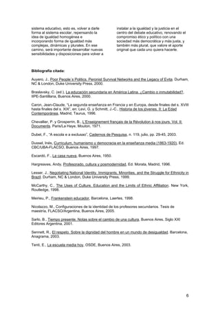 6
sistema educativo, esto es, volver a darle
forma al sistema escolar, repensando la
idea de igualdad homogénea e
incorporando forma de igualdad más
complejas, dinámicas y plurales. En ese
camino, será importante desarrollar nuevas
sensibilidades y disposiciones para volver a
instalar a la igualdad y la justicia en el
centro del debate educativo, renovando el
compromiso ético y político con una
sociedad más democrática y más justa, y
también más plural, que valore el aporte
original que cada uno quiera hacerle.
Bibliografía citada:
Auyero, J., Poor People´s Politics. Peronist Survival Networks and the Legacy of Evita. Durham,
NC & London, Duke University Press, 2000.
Braslavsky, C. (ed.), La educación secundaria en América Latina. ¿Cambio o inmutabilidad?,
IIPE-Santillana, Buenos Aires, 2000.
Caron, Jean-Claude, “La segunda enseñanza en Francia y en Europa, desde finales del s. XVIII
hasta finales del s. XIX”, en: Levi, G. y Schmitt, J.-C., Historia de los jóvenes. II: La Edad
Contemporánea, Madrid, Taurus, 1996.
Chevallier, P. y Grosperrin, B., L’Enseignement français de la Révolution à nos jours. Vol. II:
Documents. Paris/La Haye, Mouton, 1971.
Dubet, F., “A escola e a exclusao”, Cadernos de Pesquisa, n. 119, julio, pp. 29-45, 2003.
Dussel, Inés, Curriculum, humanismo y democracia en la enseñanza media (1863-1920), Ed.
CBC/UBA-FLACSO, Buenos Aires, 1997.
Escardó, F., La casa nueva, Buenos Aires, 1950.
Hargreaves, Andy, Profesorado, cultura y posmodernidad, Ed. Morata, Madrid, 1996.
Lesser, J., Negotiating National Identity. Immigrants, Minorities, and the Struggle for Ethnicity in
Brazil. Durham, NC & London, Duke University Press, 1999.
McCarthy, C., The Uses of Culture. Education and the Limits of Ethnic Affiliation. New York,
Routledge, 1998.
Meirieu, P., Frankenstein educador, Barcelona, Laertes, 1998.
Nicolazzo, M., Configuraciones de la identidad de los profesores secundarios. Tesis de
maestría, FLACSO/Argentina, Buenos Aires, 2005.
Sarlo, B., Tiempo presente. Notas sobre el cambio de una cultura, Buenos Aires, Siglo XXI
Editores Argentina, 2001.
Sennett, R., El respeto. Sobre la dignidad del hombre en un mundo de desigualdad. Barcelona,
Anagrama, 2003.
Tenti, E., La escuela media hoy, OSDE, Buenos Aires, 2003.
 