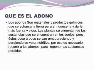 QUE ES EL ABONO
 Los abonos Son materiales y productos químicos
 que se echan a la tierra para enriquecerla y darle
 más fuerza y vigor. Las plantas se alimentan de las
 sustancias que se encuentran en los suelos, pero
 éstos poco a poco se van empobreciendo y
 perdiendo su valor nutritivo, por eso es necesario
 recurrir a los abonos, para reponer las sustancias
 perdidas
 