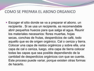 COMO SE PREPARA EL ABONO ORGANICO

 Escoger el sitio donde se va a preparar el abono. un
  recipiente . Si se usa un recipiente, es recomendable
  abrir pequeños huecos para que salga el agua. Reunir
  los materiales necesarios: flores muertas, hojas
  secas, conchas de frutas, desperdicios de café, todo
  aquello que es de origen orgánico. Cal o ceniza y tierra.
  Colocar una capa de restos orgánicos y sobre ella, una
  capa de cal o ceniza, luego, otra capa de tierra colocar
  todas las capas que sea posible dependiendo de la
  cantidad de desperdicios orgánicos con que se cuente.
  Este proceso puede variar, porque existen otras formas
  de hacerlo.
 