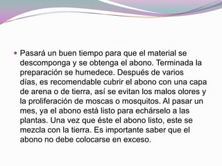  Pasará un buen tiempo para que el material se
 descomponga y se obtenga el abono. Terminada la
 preparación se humedece. Después de varios
 días, es recomendable cubrir el abono con una capa
 de arena o de tierra, así se evitan los malos olores y
 la proliferación de moscas o mosquitos. Al pasar un
 mes, ya el abono está listo para echárselo a las
 plantas. Una vez que éste el abono listo, este se
 mezcla con la tierra. Es importante saber que el
 abono no debe colocarse en exceso.
 