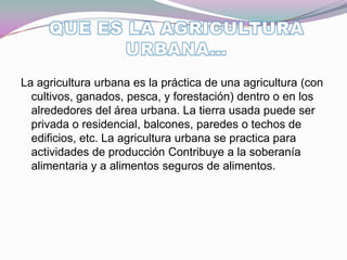 La agricultura urbana es la práctica de una agricultura (con
  cultivos, ganados, pesca, y forestación) dentro o en los
  alrededores del área urbana. La tierra usada puede ser
  privada o residencial, balcones, paredes o techos de
  edificios, etc. La agricultura urbana se practica para
  actividades de producción Contribuye a la soberanía
  alimentaria y a alimentos seguros de alimentos.
 