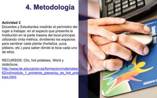 4. Metodología 
Actividad 2 
Docentes y Estudiantes medirán el perímetro del 
lugar a trabajar, en el espacio que presenta la 
Institución en la parte trasera del local principal, 
utilizando cinta métrica, dividiendo los espacios 
para sembrar cada planta (hortaliza, yuca, 
plátano, etc.) para saber dónde le toca cada uno 
de ellos. 
RECURSOS: Clic, hot potatoes, Word y 
didácticos. 
http://www.ite.educacion.es/formacion/materiales/ 
62/cd/modulo_1_primeros_pasos/qu_es_hot_pota 
toes.html. 
 