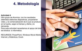 4. Metodología 
Actividad 4 
Otro grupo de Alumnos, con los resultados 
obtenidos elaborara diapositivas, proyectaran 
video, y la comercialización de lo que se produce 
en la huerta, según el tiempo y oferta y la 
demanda. 
Para esta actividad necesitamos el apoyo del área 
de Artística e informática. 
RECURSOS: PowerPoint, Windows Movie Marker, 
Internet y Didácticos, Excel. 
 