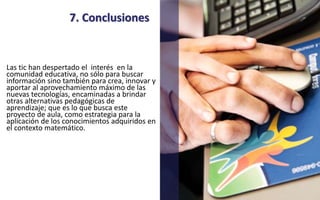 7. Conclusiones 
Las tic han despertado el interés en la 
comunidad educativa, no sólo para buscar 
información sino también para crea, innovar y 
aportar al aprovechamiento máximo de las 
nuevas tecnologías, encaminadas a brindar 
otras alternativas pedagógicas de 
aprendizaje; que es lo que busca este 
proyecto de aula, como estrategia para la 
aplicación de los conocimientos adquiridos en 
el contexto matemático. 
 