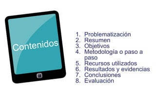 1. Problematización 
2. Resumen 
3. Objetivos 
4. Metodología o paso a 
paso 
5. Recursos utilizados 
6. Resultados y evidencias 
7. Conclusiones 
8. Evaluación 
 