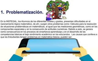 1. Problematización. 
En la INSTEGAL, los Alumnos de los diferentes niveles y grados, presentan dificultades en el 
razonamiento lógico matemático, de ahí, surgen otros problemas como: Cálculos para la resolución 
de situaciones problemáticas en matemáticas, al igual que las mediciones geométricas, como en los 
componentes espaciales y en la consecución de actitudes numéricas. Debido a esto, se genera 
como consecuencia en los procesos de enseñanza-aprendizaje y en el desarrollo de las 
competencias básicas el bajo rendimiento académico en los educandos. Las causas que conlleva a 
que los Estudiantes tengan problemas en matemática básica, pueden ser: 
 