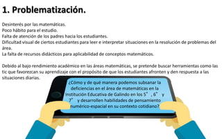 1. Problematización. 
Desinterés por las matemáticas. 
Poco hábito para el estudio. 
Falta de atención de los padres hacia los estudiantes. 
Dificultad visual de ciertos estudiantes para leer e interpretar situaciones en la resolución de problemas del 
área. 
La falta de recursos didácticos para aplicabilidad de conceptos matemáticos. 
Debido al bajo rendimiento académico en las áreas matemáticas, se pretende buscar herramientas como las 
tic que favorezcan su aprendizaje con el propósito de que los estudiantes afronten y den respuesta a las 
situaciones diarias. 
¿Cómo y de qué manera podemos subsanar la 
deficiencias en el área de matemáticas en la 
Institución Educativa de Galindo en los 5°, 6°y 
7°y desarrollen habilidades de pensamiento 
numérico-espacial en su contexto cotidiano? 
 