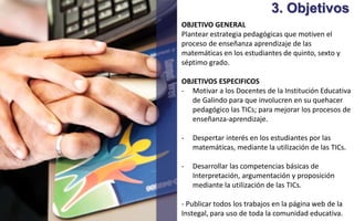 3. Objetivos 
OBJETIVO GENERAL 
Plantear estrategia pedagógicas que motiven el 
proceso de enseñanza aprendizaje de las 
matemáticas en los estudiantes de quinto, sexto y 
séptimo grado. 
OBJETIVOS ESPECIFICOS 
- Motivar a los Docentes de la Institución Educativa 
de Galindo para que involucren en su quehacer 
pedagógico las TICs; para mejorar los procesos de 
enseñanza-aprendizaje. 
- Despertar interés en los estudiantes por las 
matemáticas, mediante la utilización de las TICs. 
- Desarrollar las competencias básicas de 
Interpretación, argumentación y proposición 
mediante la utilización de las TICs. 
- Publicar todos los trabajos en la página web de la 
Instegal, para uso de toda la comunidad educativa. 
 