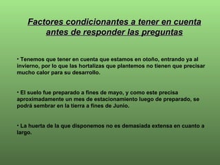 Factores condicionantes a tener en cuenta antes de responder las preguntas Tenemos que tener en cuenta que estamos en otoño, entrando ya al invierno, por lo que las hortalizas que plantemos no tienen que precisar mucho calor para su desarrollo.  El suelo fue preparado a fines de mayo, y como este precisa aproximadamente un mes de estacionamiento luego de preparado, se podrá sembrar en la tierra a fines de Junio. La huerta de la que disponemos no es demasiada extensa en cuanto a largo. 