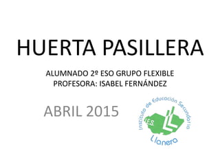 HUERTA PASILLERA
ABRIL 2015
ALUMNADO 2º ESO GRUPO FLEXIBLE
PROFESORA: ISABEL FERNÁNDEZ
 