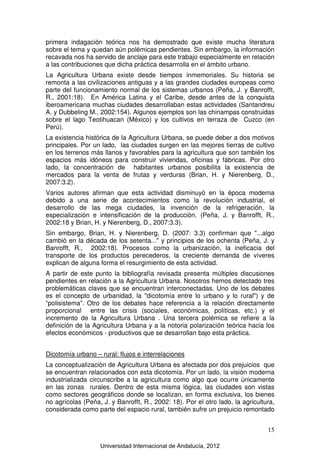 Universidad Internacional de Andalucía, 2012
15
primera indagación teórica nos ha demostrado que existe mucha literatura
sobre el tema y quedan aún polémicas pendientes. Sin embargo, la información
recavada nos ha servido de anclaje para este trabajo especialmente en relación
a las contribuciones que dicha práctica desarrrolla en el ámbito urbano.
La Agricultura Urbana existe desde tiempos inmemoriales. Su historia se
remonta a las civilizaciones antiguas y a las grandes ciudades europeas como
parte del funcionamiento normal de los sistemas urbanos (Peña, J. y Banrofft,
R., 2001:18). En América Latina y el Caribe, desde antes de la conquista
iberoamericana muchas ciudades desarrollaban estas actividades (Santandreu
A. y Dubbeling M., 2002:154). Algunos ejemplos son las chinampas construidas
sobre el lago Teotihuacan (México) y los cultivos en terraza de Cuzco (en
Perú).
La existencia histórica de la Agricultura Urbana, se puede deber a dos motivos
principales. Por un lado, las ciudades surgen en las mejores tierras de cultivo
en los terrenos más llanos y favorables para la agricultura que son también los
espacios más idóneos para construir viviendas, oficinas y fábricas. Por otro
lado, la concentración de habitantes urbanos posibilita la existencia de
mercados para la venta de frutas y verduras (Brian, H. y Nierenberg, D.,
2007:3.2).
Varios autores afirman que esta actividad disminuyó en la época moderna
debido a una serie de acontecimientos como la revolución industrial, el
desarrollo de las mega ciudades, la invención de la refrigeración, la
especialización e intensificación de la producción. (Peña, J. y Banrofft, R.,
2002:18 y Brian, H. y Nierenberg, D., 2007:3.3).
Sin embargo, Brian, H. y Nierenberg, D. (2007: 3.3) confirman que "...algo
cambió en la década de los setenta..." y principios de los ochenta (Peña, J. y
Banrofft, R., 2002:18). Procesos como la urbanización, la ineficacia del
transporte de los productos perecederos, la creciente demanda de víveres
explican de alguna forma el resurgimiento de esta actividad.
A partir de este punto la bibliografía revisada presenta múltiples discusiones
pendientes en relación a la Agricultura Urbana. Nosotros hemos detectado tres
problemáticas claves que se encuentran interconectadas. Uno de los debates
es el concepto de urbanidad, la "dicotomía entre lo urbano y lo rural") y de
“polisistema”. Otro de los debates hace referencia a la relación directamente
proporcional entre las crisis (sociales, económicas, políticas, etc.) y el
incremento de la Agricultura Urbana . Una tercera polémica se refiere a la
definición de la Agricultura Urbana y a la notoria polarización teórica hacia los
efectos económicos - productivos que se desarrollan bajo esta práctica.
Dicotomía urbano – rural: flujos e interrelaciones
La conceptualización de Agricultura Urbana es afectada por dos prejuicios que
se encuentran relacionados con esta dicotomía. Por un lado, la visión moderna
industrializada circunscribe a la agricultura como algo que ocurre únicamente
en las zonas rurales. Dentro de esta misma lógica, las ciudades son vistas
como sectores geográficos donde se localizan, en forma exclusiva, los bienes
no agrícolas (Peña, J. y Banrofft, R., 2002: 18). Por el otro lado, la agricultura,
considerada como parte del espacio rural, también sufre un prejuicio remontado
 