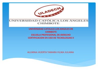 UNIVERSIDAD CATOLICA LOS ANGELES DE
CHIMBOTE
ESCUELA PROFESIONAL DE DERECHO
CERTIFICACION EN USO DE TECNOLOGIAS II
ALUMNA: HUERTA TAMARA VILMA JULIANA
 