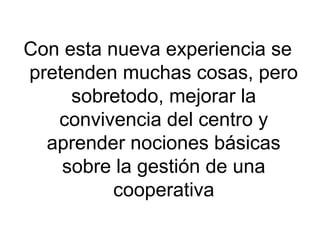 Con esta nueva experiencia se
pretenden muchas cosas, pero
sobretodo, mejorar la
convivencia del centro y
aprender nociones básicas
sobre la gestión de una
cooperativa