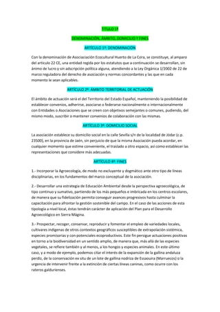 TITULO 1º

                         DENOMINACIÓN, ÁMBITO, DOMICILIO Y FINES

                                 ARTÍCULO 1º: DENOMINACIÖN

Con la denominación de Asociaciación Ecocultural Huerto de La Cora, se constituye, al amparo
del artículo 22 CE, una entidad regida por los estatutos que a continuación se desarrollan, sin
ánimo de lucro y sin adscripción política alguna, atendiendo a la Ley Orgánica 1/2002 de 22 de
marzo reguladora del derecho de asociación y normas concordantes y las que en cada
momento le sean aplicables.

                      ARTÍCULO 2º: ÁMBITO TERRITORIAL DE ACTUACIÓN

El ámbito de actuación será el del Territorio del Estado Español, manteniendo la posibilidad de
establecer convenios, adherirse, asociarse o federarse nacionalmente o internacionalmente
con Entidades o Asociaciones que se creen con objetivos semejantes o comunes, pudiendo, del
mismo modo, suscribir o mantener convenios de colaboración con las mismas.

                                ARTÍCULO 3º: DOMICILIO SOCIAL

La asociación establece su domicilio social en la calle Sevilla s/n de la localidad de Jódar (c.p.
23500), en la provincia de Jaén, sin perjuicio de que la misma Asociación pueda acordar, en
cualquier momento que estime conveniente, el traslado a otro espacio, así como establecer las
representaciones que considere más adecuadas.

                                      ARTÍCULO 4º: FINES

1.- Incorporar la Agroecología, de modo no excluyente y dogmático ante otro tipo de líneas
disciplinarias, en los fundamentos del marco conceptual de la asociación.

2.- Desarrollar una estrategia de Educación Ambiental desde la perspectiva agroecológica, de
tipo continuo y sumativo, partiendo de los más pequeños e imbricada en los centros escolares,
de manera que su fidelización permita conseguir avances progresivos hasta culminar la
capacitación para afrontar la gestión sostenible del campo. En el caso de las acciones de esta
tipología a nivel local, éstas tendrán carácter de aplicación del Plan para el Desarrollo
Agroecológico en Sierra Mágina.

3.- Prospectar, recoger, conservar, reproducir y fomentar el empleo de variedades locales,
cultivares indígenas de otros contextos geográficos susceptibles de extrapolación sistémica,
especies promisorias y con potenciales ecoproductivos. Este fin persigue actuaciones positivas
en torno a la biodiversidad en un sentido amplio, de manera que, más allá de las especies
vegetales, se refiere también y al menos, a los hongos y especies animales. En este último
caso, y a modo de ejemplo, podemos citar el interés de la expansión de la gallina andaluza
perdiz, de la conservación ex situ de un lote de gallina nodriza de Essaouira (Marruecos) o la
urgencia de intervenir frente a la extinción de ciertas líneas caninas, como ocurre con los
rateros galdurienses.
 