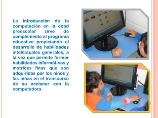 La introducción de la
computación en la edad
preescolar sirve de
complemento al programa
educativo propiciando el
desarrollo de habilidades
intelectuales generales, a
la vez que permite formar
habilidades informáticas y
motrices finas que son
adquiridas por los niños y
las niñas en el transcurso
de su accionar con la
computadora.
 