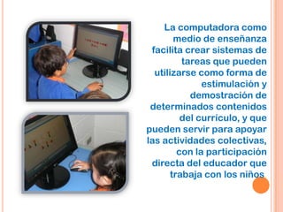 La computadora como
medio de enseñanza
facilita crear sistemas de
tareas que pueden
utilizarse como forma de
estimulación y
demostración de
determinados contenidos
del currículo, y que
pueden servir para apoyar
las actividades colectivas,
con la participación
directa del educador que
trabaja con los niños.
 