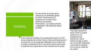 Modelos
El crecimiento de la agricultura
urbana es una tendencia global.
En 2016, Paris financió 33
proyectos en el marco de la
primera convocatoria
Parisculteurs. La ciudad pretende
"vegetalizar" 100 hectáreas dentro
de 2020
Si se cultivaran tomates en una pequeña fracción (un 8%)
de las cubiertas de la Zona Franca, habría suficiente para el
consumo de uno de cada diez habitantes de la ciudad. Así
lo reveló un estudio de 2015, que abrió muchos ojos sobre
el potencial de la agricultura en las cubiertas de la ciudad.
"Hay algo especial en
hacer crecer tu propia
comida. Es una
experiencia que
transforma. Ves la
historia de algo a partir
de una semilla. Adquieres
una conexión especial
con lo que es cuidar de
las cosas"
 