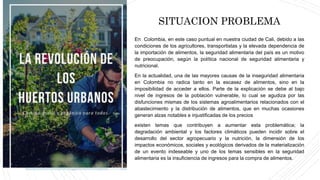 En Colombia, en este caso puntual en nuestra ciudad de Cali, debido a las
condiciones de los agricultores, transportistas y la elevada dependencia de
la importación de alimentos, la seguridad alimentaria del país es un motivo
de preocupación, según la política nacional de seguridad alimentaria y
nutricional.
En la actualidad, una de las mayores causas de la inseguridad alimentaria
en Colombia no radica tanto en la escasez de alimentos, sino en la
imposibilidad de acceder a ellos. Parte de la explicación se debe al bajo
nivel de ingresos de la población vulnerable, lo cual se agudiza por las
disfunciones mismas de los sistemas agroalimentarios relacionados con el
abastecimiento y la distribución de alimentos, que en muchas ocasiones
generan alzas notables e injustificadas de los precios
existen temas que contribuyen a aumentar esta problemática; la
degradación ambiental y los factores climáticos pueden incidir sobre el
desarrollo del sector agropecuario y la nutrición, la dimensión de los
impactos económicos, sociales y ecológicos derivados de la materialización
de un evento indeseable y uno de los temas sensibles en la seguridad
alimentaria es la insuficiencia de ingresos para la compra de alimentos.
SITUACION PROBLEMA
 